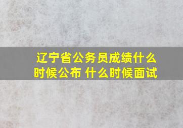 辽宁省公务员成绩什么时候公布 什么时候面试